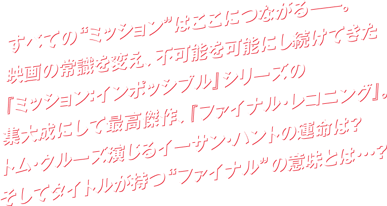 すべての“ミッション”はここにつながるーー。映画の常識を超え。不可能を可能にし続けてきた『ミッショn：インポッシブル』シリーズの集大成にして最高傑作、『ファイナル・レコグニング』。トム・クルーズ演じるイーサン・ハントの運命とは？そしてタイトルが持つ“ファイナル”の意味とは…？